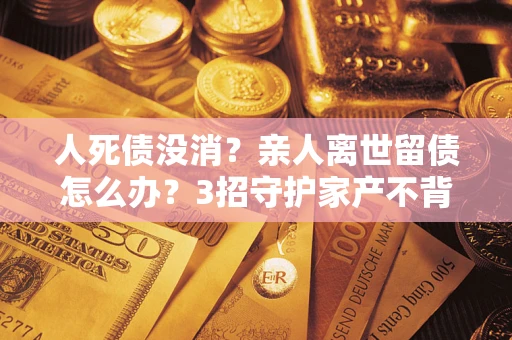 武汉人死债没消？亲人离世留债怎么办？3招守护家产不背锅
