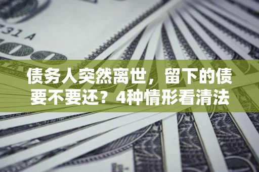 武汉债务人突然离世，留下的债要不要还？4种情形看清法律判决