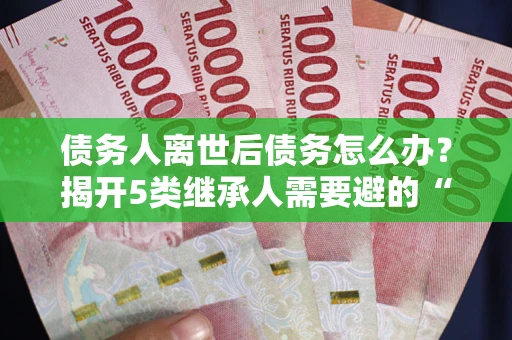 武汉债务人离世后债务怎么办？揭开5类继承人需要避的“坑”
